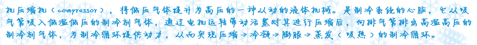 机压缩机（compressor），将低压气体提升为高压的一种从动的流体机械。是制冷系统的心脏，它从吸气管吸入低温低压的制冷剂气体，通过电机运转带动活塞对其进行压缩后，向排气管排出高温高压的制冷剂气体，为制冷循环提供动力，从而实现压缩→冷凝→膨胀→蒸�?( 吸热 ) 的制冷循环�? />
</div>
<div class=